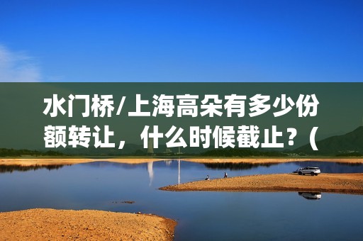 水门桥/上海高朵有多少份额转让，什么时候截止？(水门桥 2022)