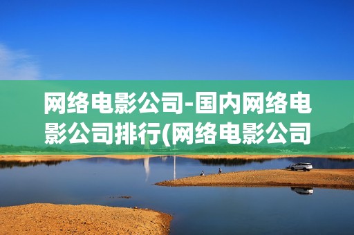 网络电影公司-国内网络电影公司排行(网络电影公司有哪些)