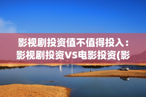 影视剧投资值不值得投入：影视剧投资VS电影投资(影视剧投资是真的吗)