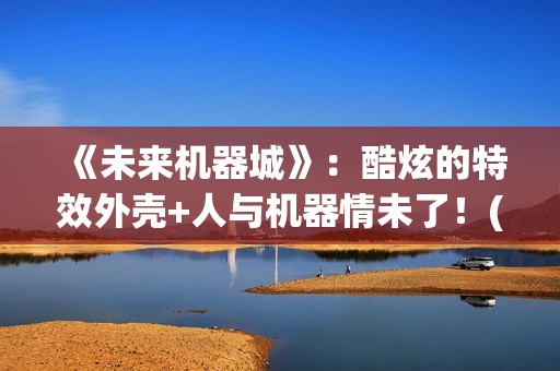 《未来机器城》：酷炫的特效外壳+人与机器情未了！(未来机器城看哭了)