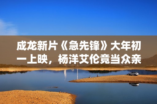 成龙新片《急先锋》大年初一上映，杨洋艾伦竟当众亲吻？(成龙急先锋国语版在线播放)