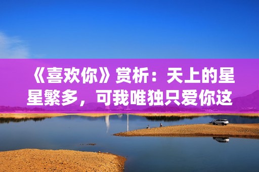 《喜欢你》赏析：天上的星星繁多，可我唯独只爱你这一颗(喜欢你内容简介)