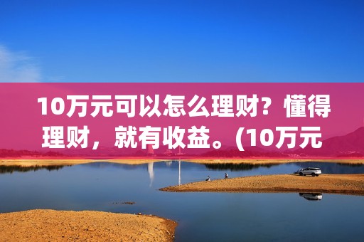 10万元可以怎么理财？懂得理财，就有收益。(10万元怎么写小数点)