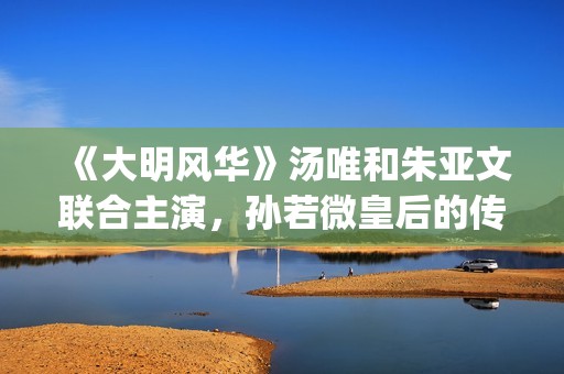 《大明风华》汤唯和朱亚文联合主演，孙若微皇后的传奇人生！(大明风华汤唯演技)