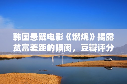 韩国悬疑电影《燃烧》揭露贫富差距的隔阂，豆瓣评分7.9值得一看(韩国悬疑电影排行榜)