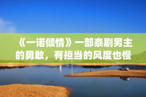 《一诺倾情》一部泰剧男主的勇敢，有担当的风度也慢慢的吸引了女主(一诺倾情讲的是什么)