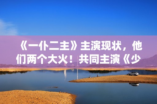 《一仆二主》主演现状，他们两个大火！共同主演《少年派》(《一仆二主》主演)