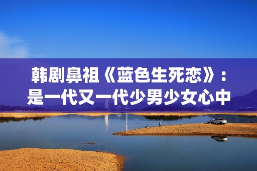 韩剧鼻祖《蓝色生死恋》：是一代又一代少男少女心中无法割舍的情结(韩剧蓝色恋人演员表)