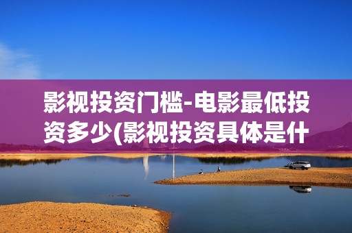 影视投资门槛-电影最低投资多少(影视投资具体是什么)