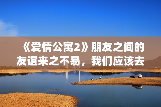 《爱情公寓2》朋友之间的友谊来之不易，我们应该去珍惜她！(爱情公寓2免费完整版高清)
