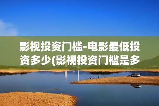 影视投资门槛-电影最低投资多少(影视投资门槛是多少)