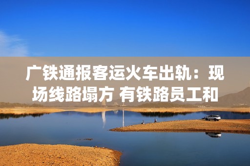 广铁通报客运火车出轨：现场线路塌方 有铁路员工和旅客受伤送医(广铁列车调整)