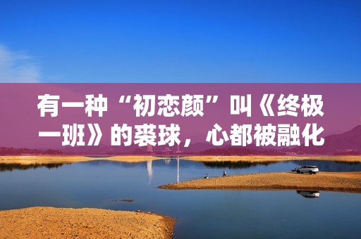 有一种“初恋颜”叫《终极一班》的裘球，心都被融化了