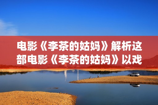 电影《李茶的姑妈》解析这部电影《李茶的姑妈》以戏剧的形式给我们带了怎么的启示呢？(李茶的姑妈免费观看西瓜影视)