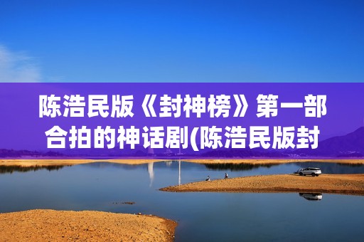 陈浩民版《封神榜》第一部合拍的神话剧(陈浩民版封神榜歌曲)