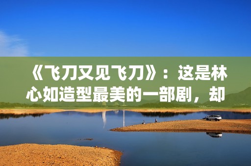 《飞刀又见飞刀》：这是林心如造型最美的一部剧，却很少有人看过(飞刀又见飞刀张智霖版免费观看)