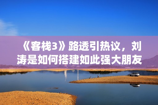 《客栈3》路透引热议，刘涛是如何搭建如此强大朋友圈的？(客栈剧照)
