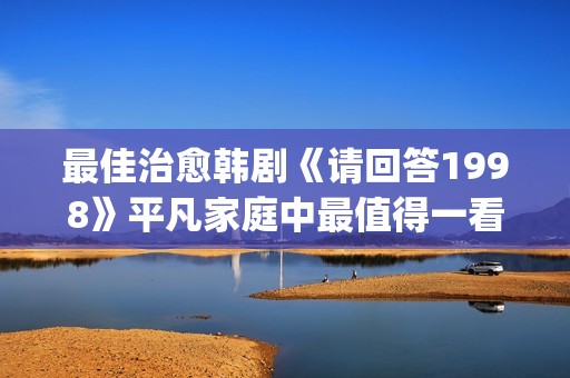 最佳治愈韩剧《请回答1998》平凡家庭中最值得一看！(治愈系 韩剧)