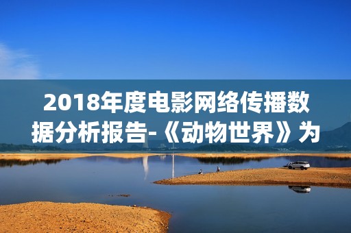 2018年度电影网络传播数据分析报告-《动物世界》为年度最热电影(2018年网络电影票房排行榜)