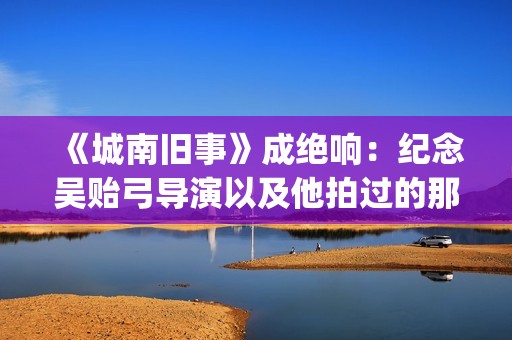 《城南旧事》成绝响：纪念吴贻弓导演以及他拍过的那些好电影(《城南旧事》主要故事)