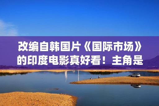 改编自韩国片《国际市场》的印度电影真好看！主角是萨尔曼汗(韩剧改编电影)