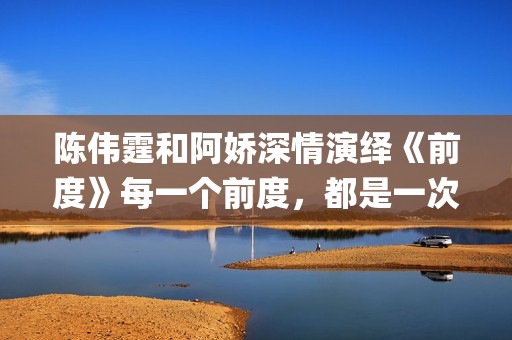 陈伟霆和阿娇深情演绎《前度》每一个前度，都是一次成长(陈伟霆和阿娇深深的爱)