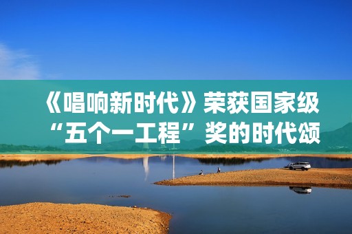 《唱响新时代》荣获国家级“五个一工程”奖的时代颂歌时代旋律(唱响新时代江西玉山)