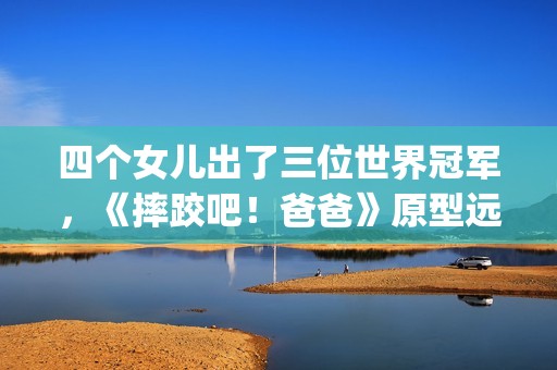 四个女儿出了三位世界冠军，《摔跤吧！爸爸》原型远比电影精彩！(有四个女儿)