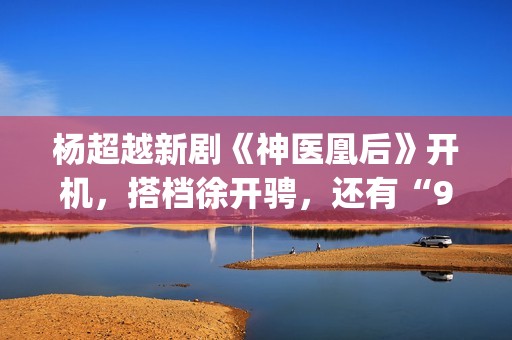 杨超越新剧《神医凰后》开机，搭档徐开骋，还有“95后陈意涵”(杨超越大神)