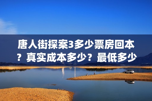 唐人街探案3多少票房回本？真实成本多少？最低多少钱可以投资(唐人街探案3多久上映)