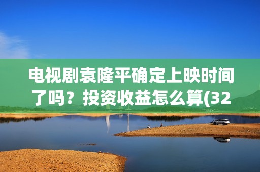 电视剧袁隆平确定上映时间了吗？投资收益怎么算(32集电视连续剧袁隆平演员表)