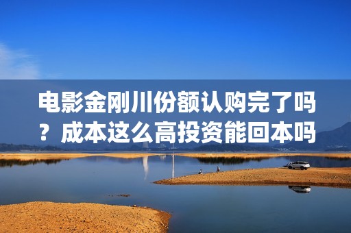电影金刚川份额认购完了吗？成本这么高投资能回本吗(金刚川分账票房多少)