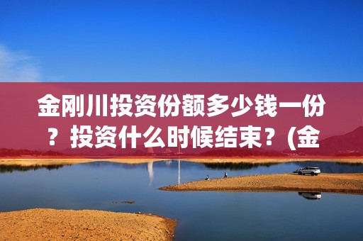 金刚川投资份额多少钱一份？投资什么时候结束？(金刚川投资公司是哪家)
