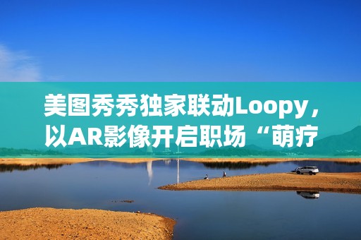 美图秀秀独家联动Loopy，以AR影像开启职场“萌疗”新体验(美图秀秀新玩法)