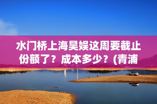 水门桥上海昊娱这周要截止份额了？成本多少？(青浦水门桥)