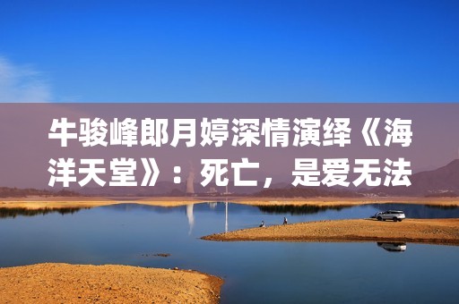 牛骏峰郎月婷深情演绎《海洋天堂》：死亡，是爱无法逾越的鸿沟(郎月婷丈夫)