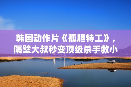 韩国动作片《孤胆特工》，隔壁大叔秒变顶级杀手救小萝莉(韩剧孤单)