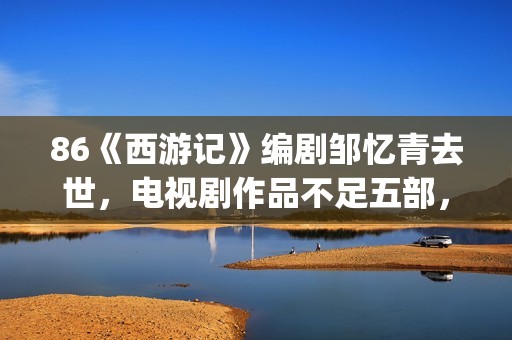 86《西游记》编剧邹忆青去世，电视剧作品不足五部，却享誉中国！(西游记86版故事书)