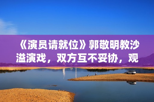《演员请就位》郭敬明教沙溢演戏，双方互不妥协，观众真相了(演员请就位 第三季)