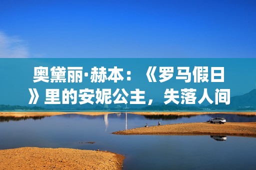 奥黛丽·赫本：《罗马假日》里的安妮公主，失落人间的天使(奥黛丽·赫本经典电影)