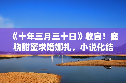 《十年三月三十日》收官！窦骁甜蜜求婚娜扎，小说化结局千篇一律(十年三月三十日丁昂结局)
