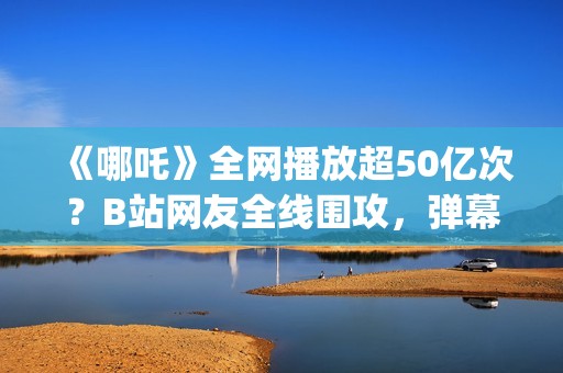 《哪吒》全网播放超50亿次？B站网友全线围攻，弹幕爆满屏幕？(哪吒电影哪吒)