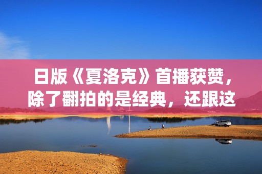 日版《夏洛克》首播获赞，除了翻拍的是经典，还跟这三个原因有关(日版夏洛克主题曲)