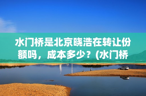 水门桥是北京晓浩在转让份额吗，成本多少？(水门桥现在的样子)