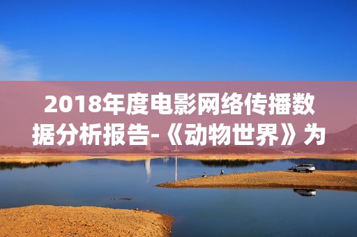 2018年度电影网络传播数据分析报告-《动物世界》为年度最热电影(2018年电影排行榜大全)