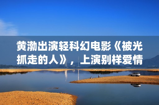 黄渤出演轻科幻电影《被光抓走的人》，上演别样爱情(黄渤出演轻科幻的电影)