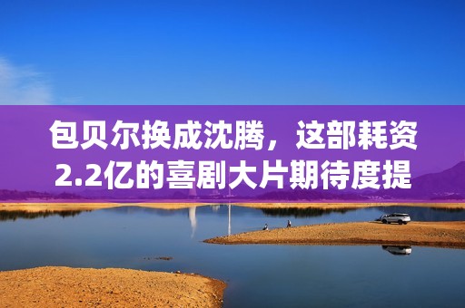包贝尔换成沈腾，这部耗资2.2亿的喜剧大片期待度提高10倍(沈腾和包贝尔拍的新剧叫什么)