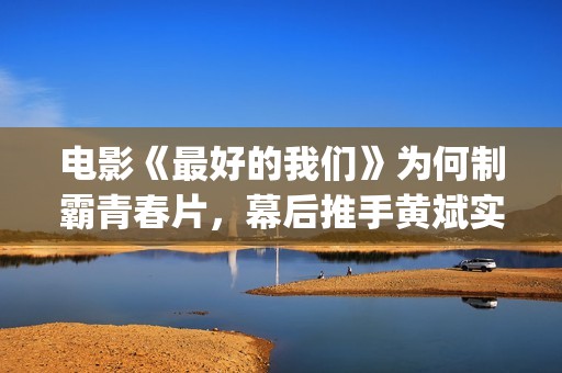 电影《最好的我们》为何制霸青春片，幕后推手黄斌实力惊人！(电影最好的我们演员表)