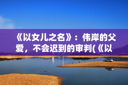 《以女儿之名》：伟岸的父爱，不会迟到的审判(《以女儿之名》大结局)