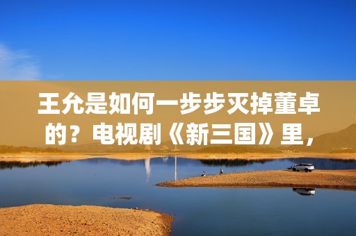 王允是如何一步步灭掉董卓的？电视剧《新三国》里，分了这5步(王允在哪)